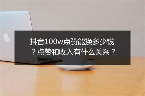 抖音100w点赞能换多少钱？点赞和收入有什么关系？