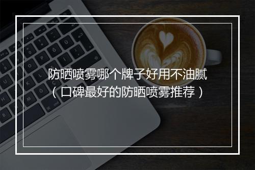 防晒喷雾哪个牌子好用不油腻（口碑最好的防晒喷雾推荐）