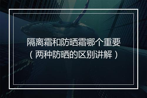 隔离霜和防晒霜哪个重要（两种防晒的区别讲解）