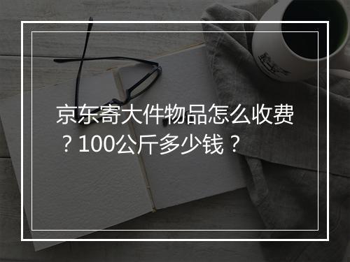 京东寄大件物品怎么收费？100公斤多少钱？