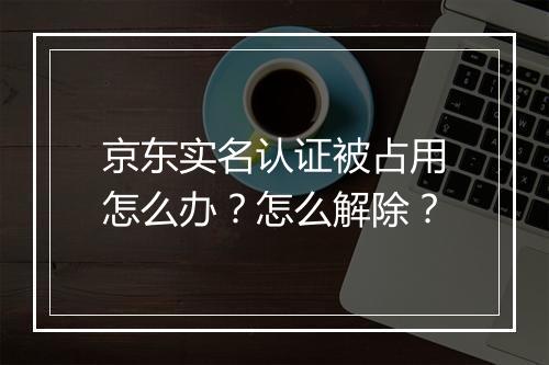 京东实名认证被占用怎么办？怎么解除？