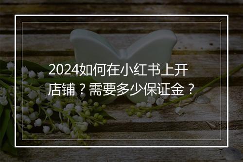 2024如何在小红书上开店铺？需要多少保证金？