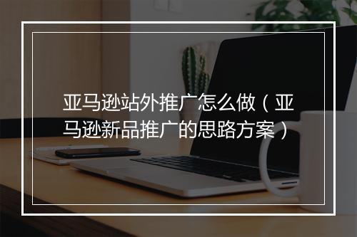 亚马逊站外推广怎么做（亚马逊新品推广的思路方案）