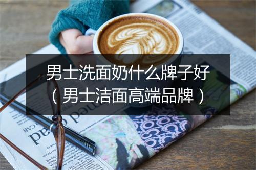 男士洗面奶什么牌子好（男士洁面高端品牌）