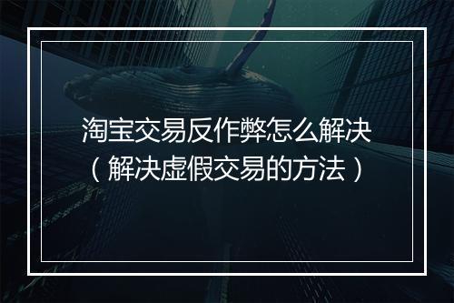 淘宝交易反作弊怎么解决（解决虚假交易的方法）