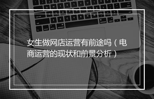 女生做网店运营有前途吗（电商运营的现状和前景分析）