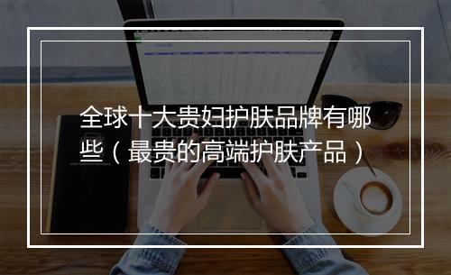 全球十大贵妇护肤品牌有哪些（最贵的高端护肤产品）