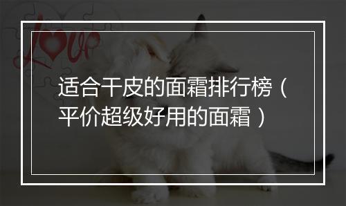 适合干皮的面霜排行榜（平价超级好用的面霜）