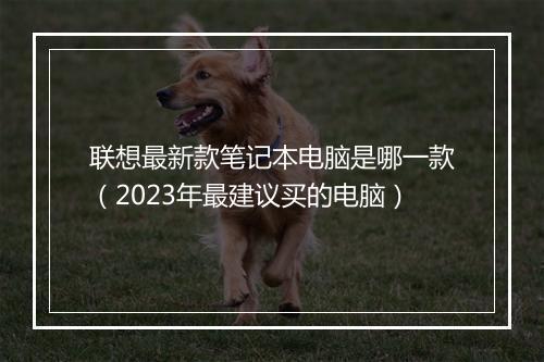 联想最新款笔记本电脑是哪一款（2023年最建议买的电脑）