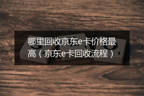 哪里回收京东e卡价格最高（京东e卡回收流程）