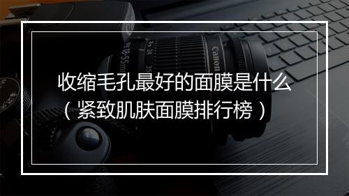 收缩毛孔最好的面膜是什么（紧致肌肤面膜排行榜）