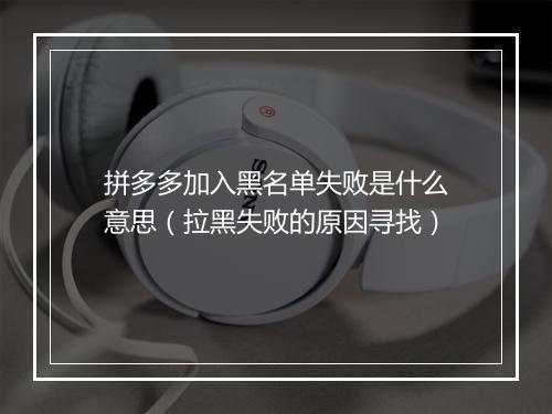 拼多多加入黑名单失败是什么意思（拉黑失败的原因寻找）