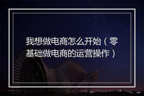 我想做电商怎么开始（零基础做电商的运营操作）