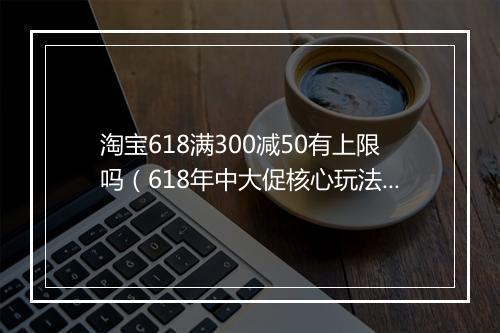 淘宝618满300减50有上限吗（618年中大促核心玩法）