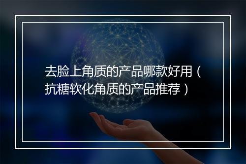 去脸上角质的产品哪款好用（抗糖软化角质的产品推荐）