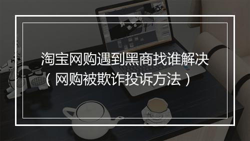 淘宝网购遇到黑商找谁解决（网购被欺诈投诉方法）