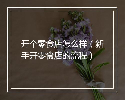 开个零食店怎么样（新手开零食店的流程）