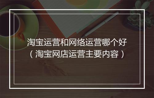 淘宝运营和网络运营哪个好（淘宝网店运营主要内容）