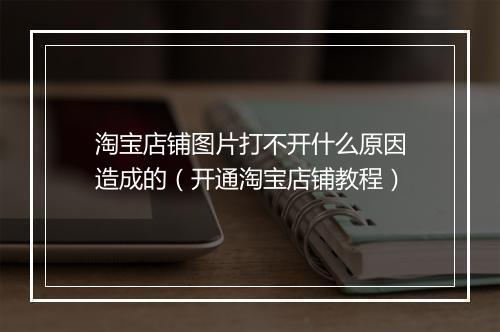 淘宝店铺图片打不开什么原因造成的（开通淘宝店铺教程）