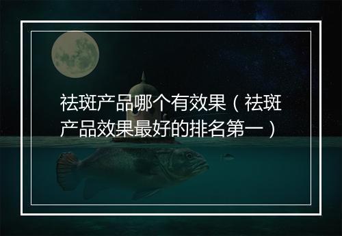 祛斑产品哪个有效果（祛斑产品效果最好的排名第一）