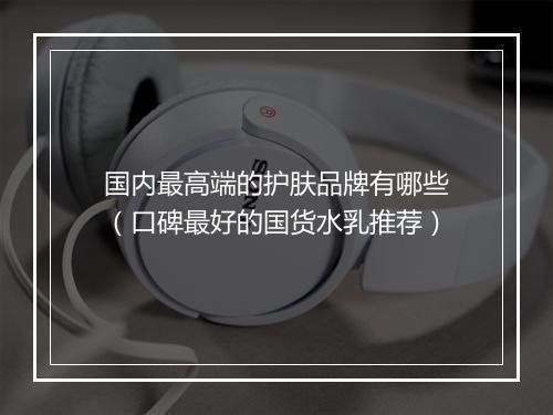 国内最高端的护肤品牌有哪些（口碑最好的国货水乳推荐）