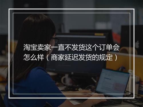 淘宝卖家一直不发货这个订单会怎么样（商家延迟发货的规定）