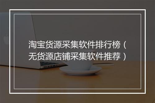 淘宝货源采集软件排行榜（无货源店铺采集软件推荐）