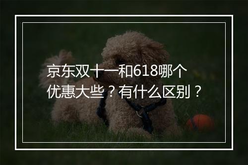京东双十一和618哪个优惠大些？有什么区别？