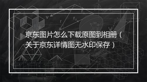 京东图片怎么下载原图到相册（关于京东详情图无水印保存）