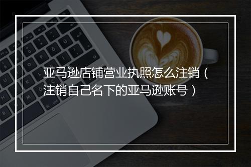 亚马逊店铺营业执照怎么注销（注销自己名下的亚马逊账号）