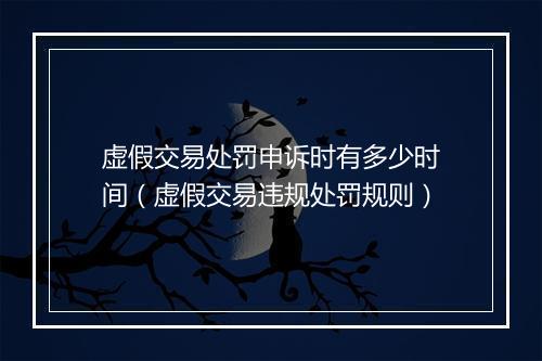 虚假交易处罚申诉时有多少时间（虚假交易违规处罚规则）