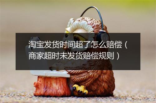 淘宝发货时间超了怎么赔偿（商家超时未发货赔偿规则）