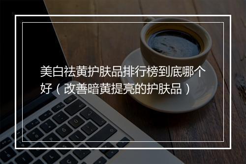 美白祛黄护肤品排行榜到底哪个好（改善暗黄提亮的护肤品）