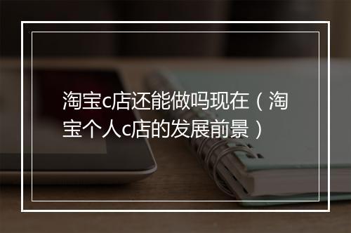 淘宝c店还能做吗现在（淘宝个人c店的发展前景）