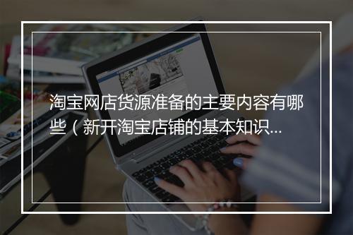 淘宝网店货源准备的主要内容有哪些（新开淘宝店铺的基本知识）