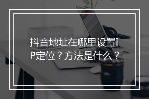 抖音地址在哪里设置IP定位？方法是什么？