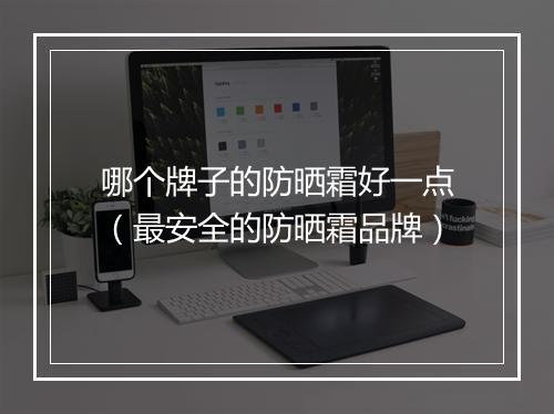 哪个牌子的防晒霜好一点（最安全的防晒霜品牌）