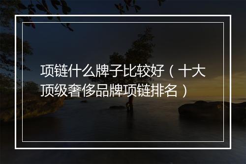 项链什么牌子比较好（十大顶级奢侈品牌项链排名）