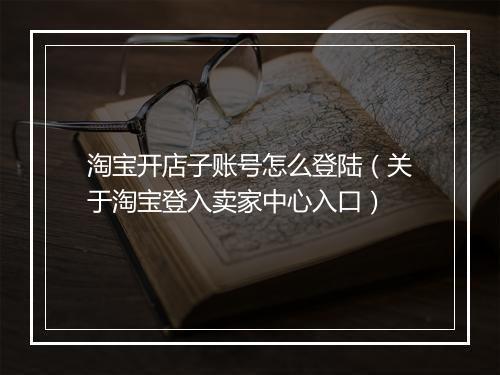 淘宝开店子账号怎么登陆（关于淘宝登入卖家中心入口）