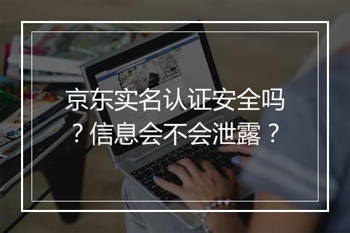 京东实名认证安全吗？信息会不会泄露？