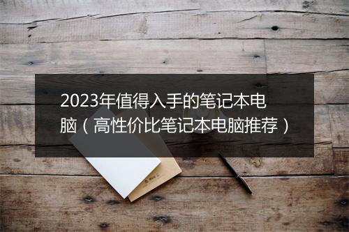 2023年值得入手的笔记本电脑（高性价比笔记本电脑推荐）