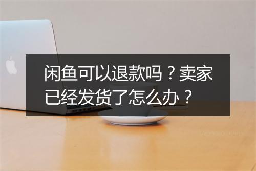 闲鱼可以退款吗？卖家已经发货了怎么办？