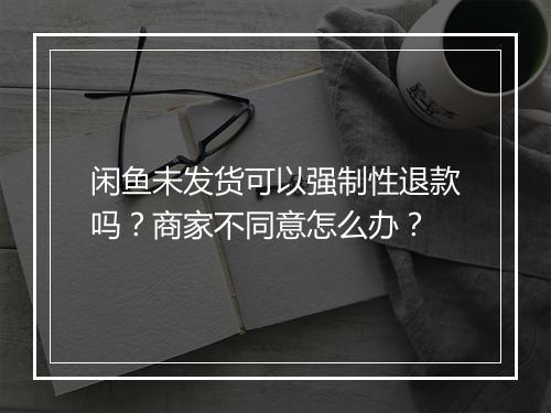 闲鱼未发货可以强制性退款吗？商家不同意怎么办？