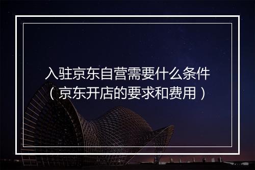 入驻京东自营需要什么条件（京东开店的要求和费用）