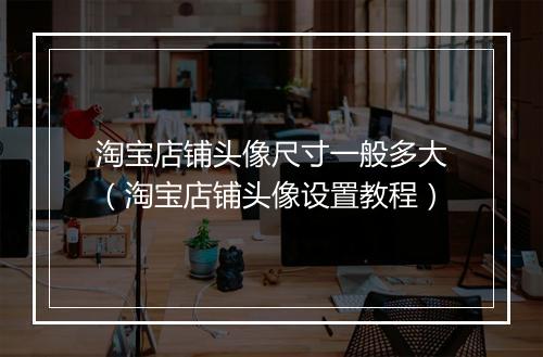 淘宝店铺头像尺寸一般多大（淘宝店铺头像设置教程）