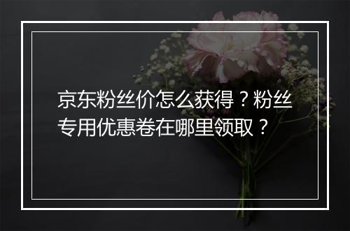 京东粉丝价怎么获得？粉丝专用优惠卷在哪里领取？