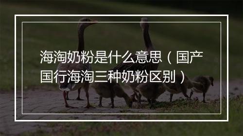 海淘奶粉是什么意思（国产国行海淘三种奶粉区别）