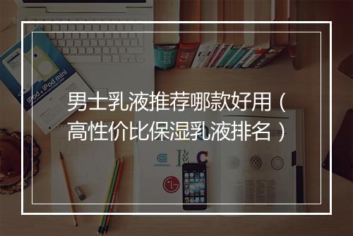 男士乳液推荐哪款好用（高性价比保湿乳液排名）