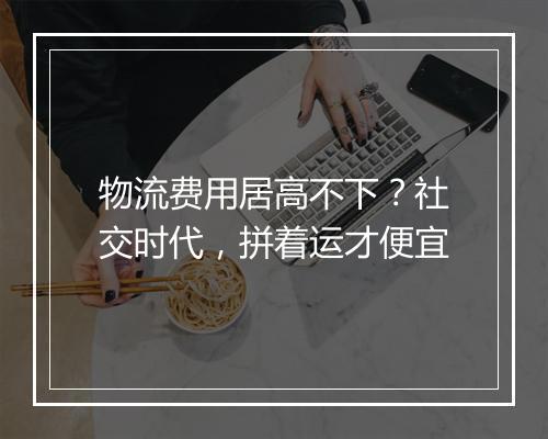 物流费用居高不下？社交时代，拼着运才便宜