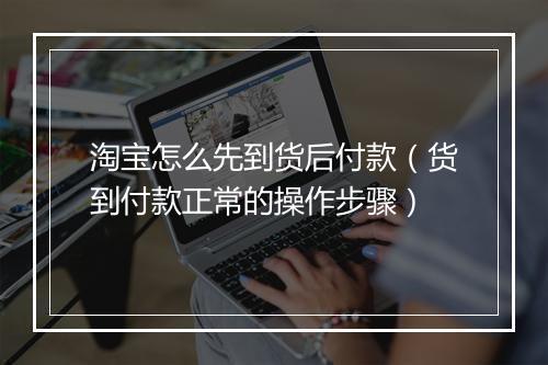 淘宝怎么先到货后付款（货到付款正常的操作步骤）